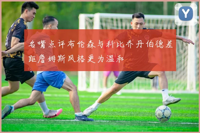 名嘴点评布伦森与科比乔丹伯德差距詹姆斯风格更为温和