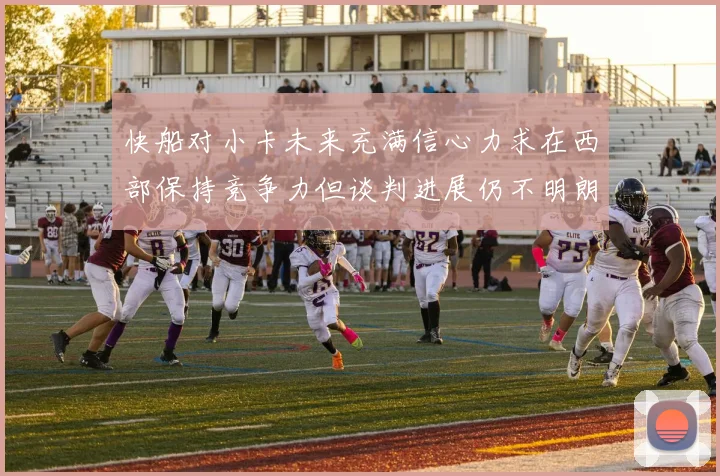 快船对小卡未来充满信心力求在西部保持竞争力但谈判进展仍不明朗
