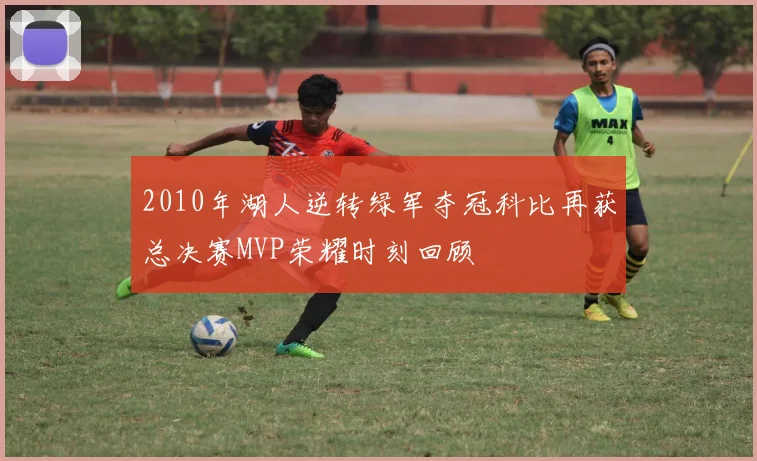 2010年湖人逆转绿军夺冠科比再获总决赛MVP荣耀时刻回顾