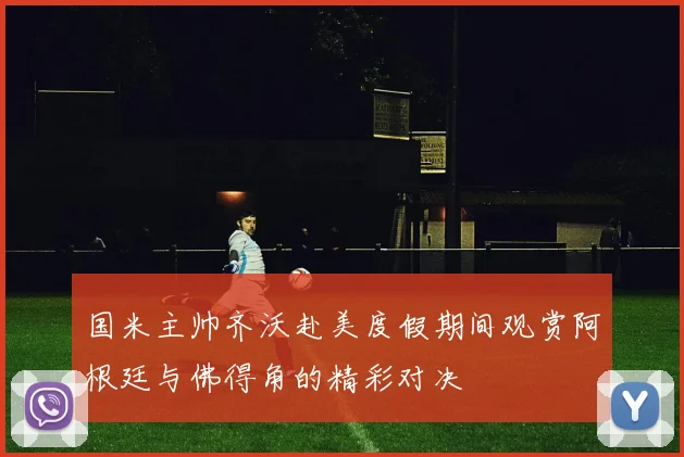 国米主帅齐沃赴美度假期间观赏阿根廷与佛得角的精彩对决