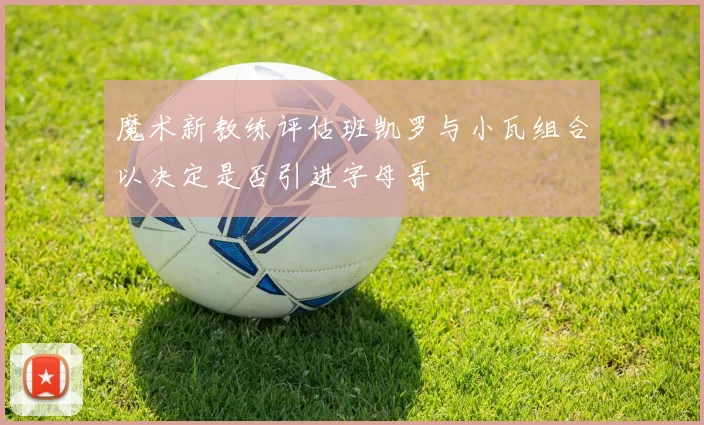 魔术新教练评估班凯罗与小瓦组合以决定是否引进字母哥