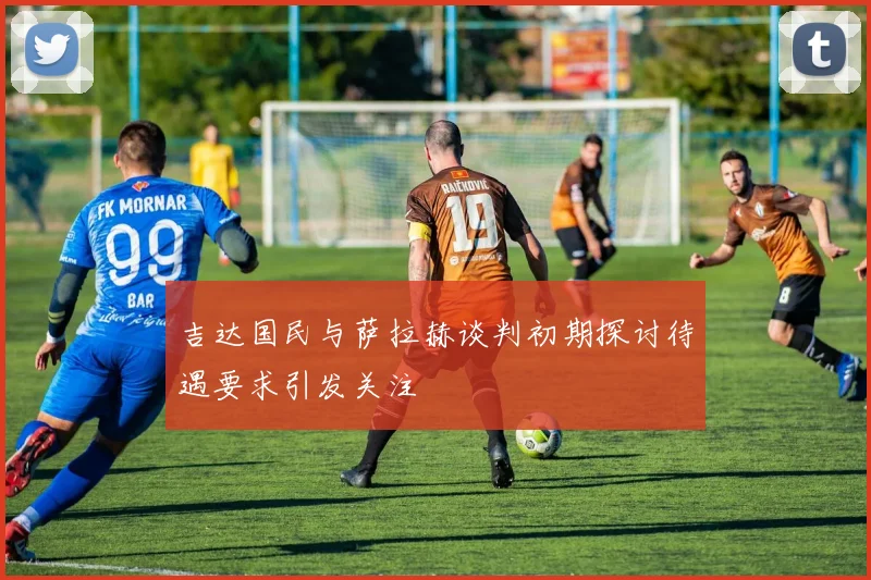 吉达国民与萨拉赫谈判初期探讨待遇要求引发关注