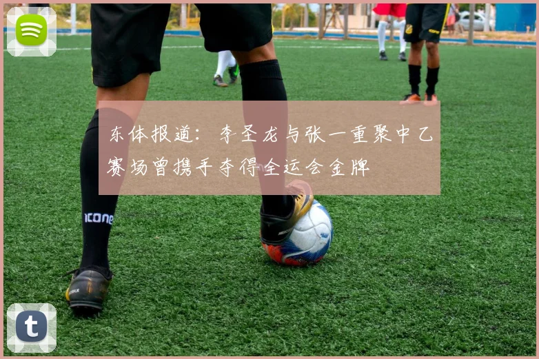东体报道：李圣龙与张一重聚中乙赛场曾携手夺得全运会金牌