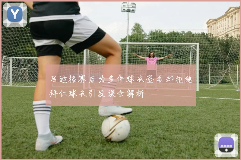 吕迪格赛后为多件球衣签名却拒绝拜仁球衣引发误会解析