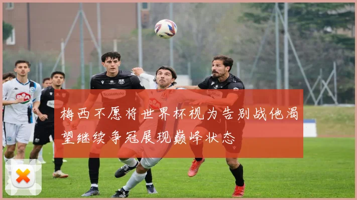 梅西不愿将世界杯视为告别战他渴望继续争冠展现巅峰状态