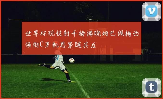 世界杯现役射手榜揭晓姆巴佩梅西领衔C罗凯恩紧随其后