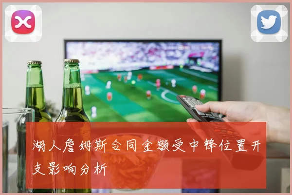 湖人詹姆斯合同金额受中锋位置开支影响分析