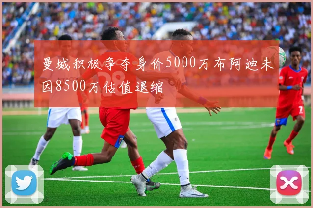 曼城积极争夺身价5000万布阿迪未因8500万估值退缩