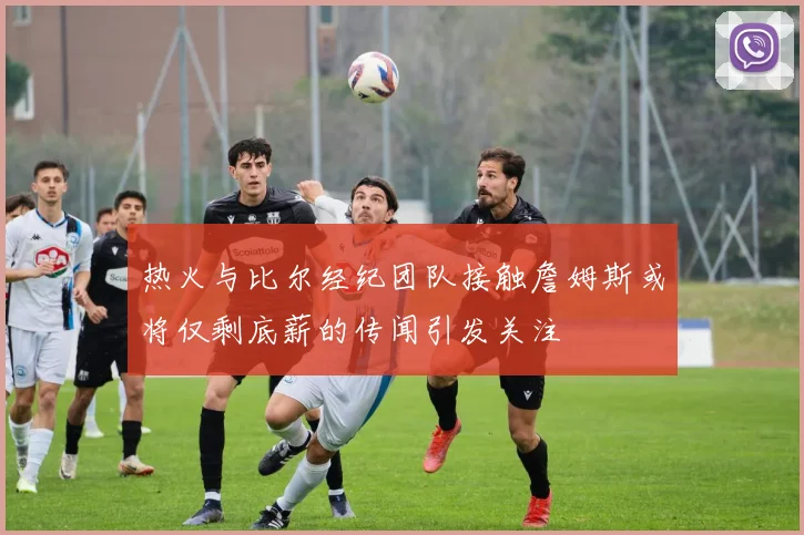 热火与比尔经纪团队接触詹姆斯或将仅剩底薪的传闻引发关注