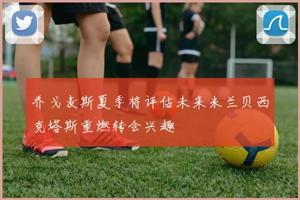 乔戈麦斯夏季将评估未来米兰贝西克塔斯重燃转会兴趣