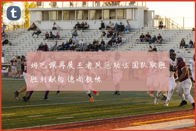 姆巴佩再展王者风范助法国队取胜胜利献给德尚教练