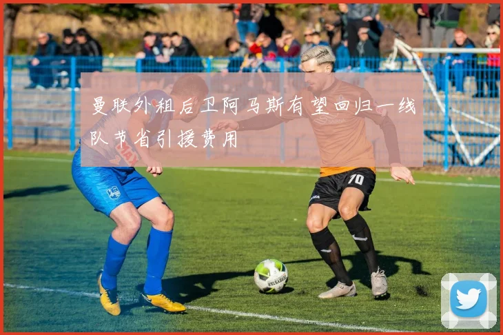 曼联外租后卫阿马斯有望回归一线队节省引援费用