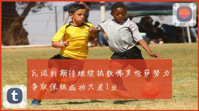 瓦诺利期待继续执教佛罗伦萨努力争取保级成功只差1分