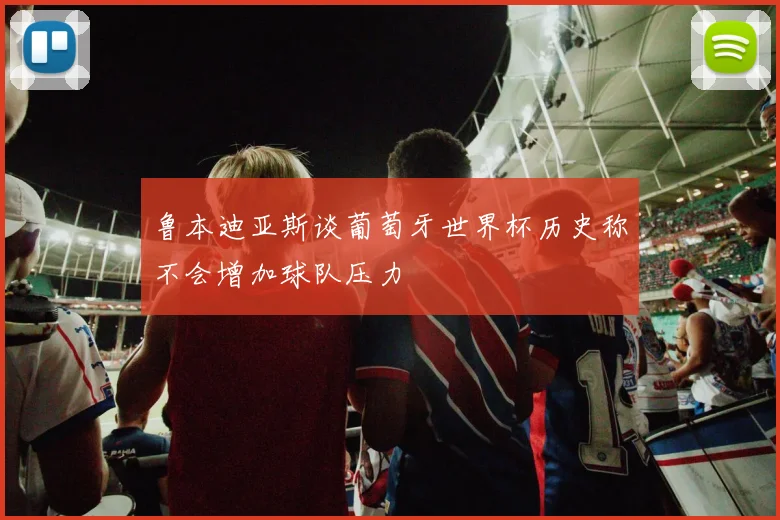 鲁本迪亚斯谈葡萄牙世界杯历史称不会增加球队压力