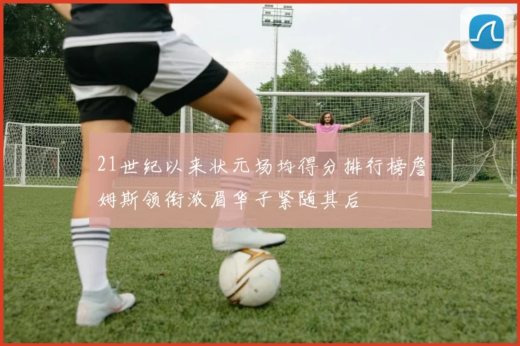 21世纪以来状元场均得分排行榜詹姆斯领衔浓眉华子紧随其后