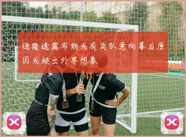 德隆透露布朗或有离队意向幕后原因或超出外界想象