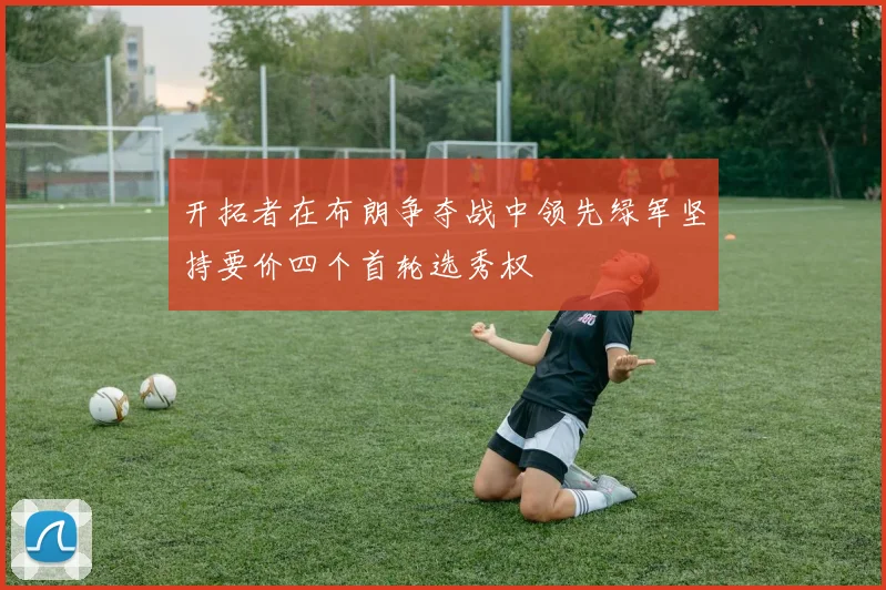 开拓者在布朗争夺战中领先绿军坚持要价四个首轮选秀权