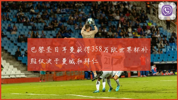 巴黎圣日耳曼获得358万欧世界杯补贴仅次于曼城和拜仁