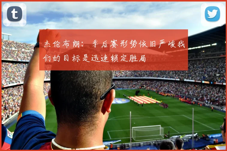 杰伦布朗：季后赛形势依旧严峻我们的目标是迅速锁定胜局