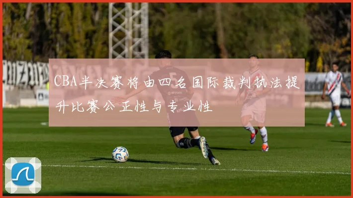 CBA半决赛将由四名国际裁判执法提升比赛公正性与专业性