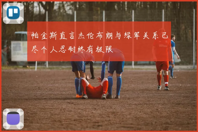 帕金斯直言杰伦布朗与绿军关系已尽个人忍耐终有极限