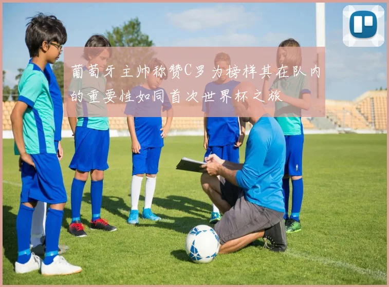 葡萄牙主帅称赞C罗为榜样其在队内的重要性如同首次世界杯之旅