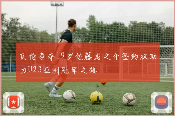 瓦伦争夺19岁佐藤龙之介签约权助力U23亚洲冠军之路