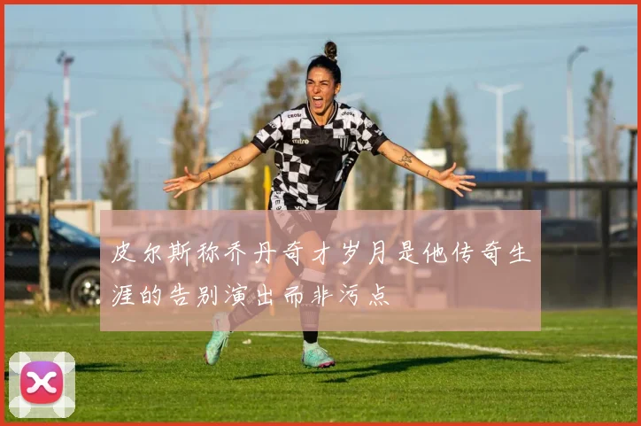 皮尔斯称乔丹奇才岁月是他传奇生涯的告别演出而非污点
